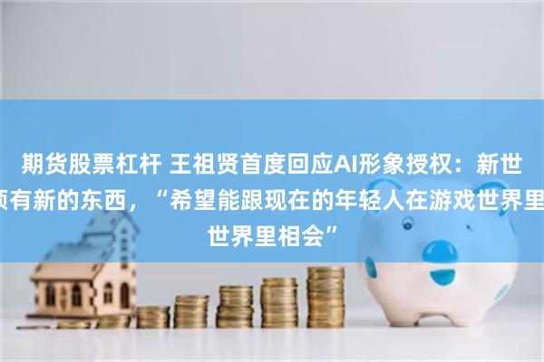 期货股票杠杆 王祖贤首度回应AI形象授权：新世界必须有新的东西，“希望能跟现在的年轻人在游戏世界里相会”