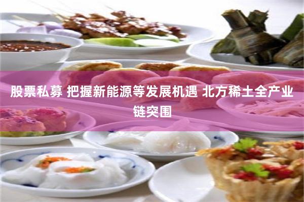 股票私募 把握新能源等发展机遇 北方稀土全产业链突围