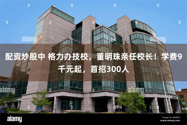 配资炒股中 格力办技校,董明珠亲任校长!学费9千元起,首招300人