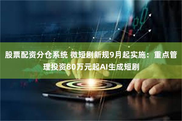 股票配资分仓系统 微短剧新规9月起实施：重点管理投资80万元起AI生成短剧