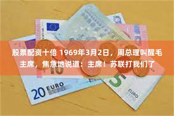 股票配资十倍 1969年3月2日，周总理叫醒毛主席，焦急地说道：主席！苏联打我们了
