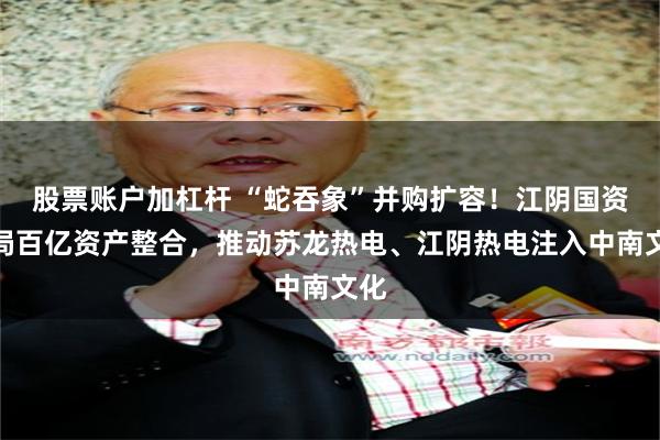 股票账户加杠杆 “蛇吞象”并购扩容！江阴国资布局百亿资产整合，推动苏龙热电、江阴热电注入中南文化