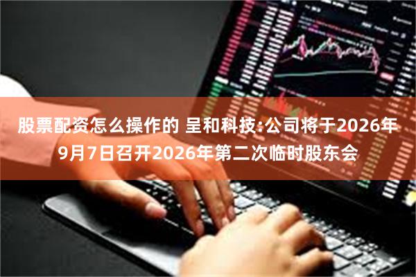 股票配资怎么操作的 呈和科技:公司将于2026年9月7日召开2026年第二次临时股东会