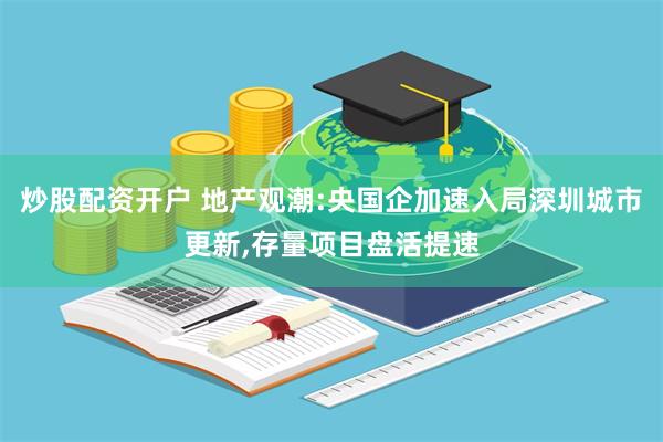 炒股配资开户 地产观潮:央国企加速入局深圳城市更新,存量项目盘活提速