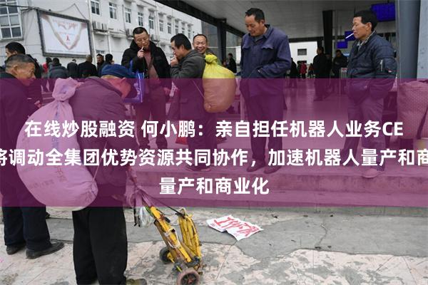在线炒股融资 何小鹏：亲自担任机器人业务CEO，将调动全集团优势资源共同协作，加速机器人量产和商业化