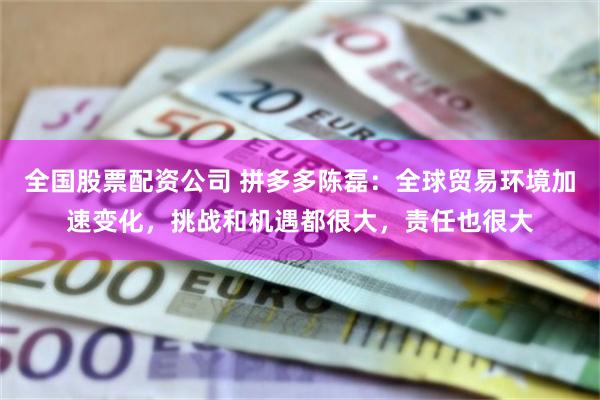 全国股票配资公司 拼多多陈磊：全球贸易环境加速变化，挑战和机遇都很大，责任也很大