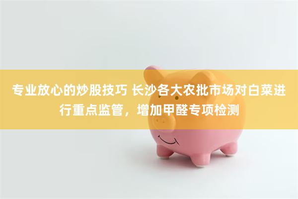 专业放心的炒股技巧 长沙各大农批市场对白菜进行重点监管，增加甲醛专项检测