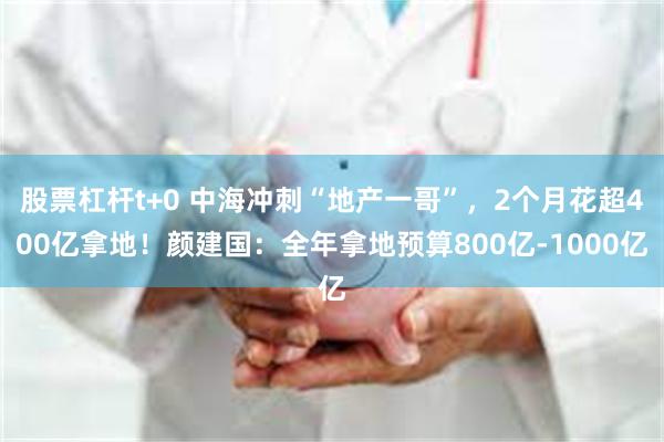 股票杠杆t+0 中海冲刺“地产一哥”,2个月花超400亿拿地!颜建国:全年拿地预算800亿-1000亿