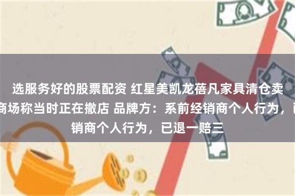 选服务好的股票配资 红星美凯龙蓓凡家具清仓卖的是假货 商场称当时正在撤店 品牌方：系前经销商个人行为，已退一赔三