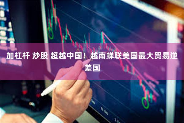 加杠杆 炒股 超越中国！越南蝉联美国最大贸易逆差国