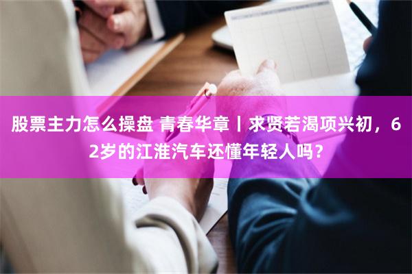 股票主力怎么操盘 青春华章丨求贤若渴项兴初，62岁的江淮汽车还懂年轻人吗？