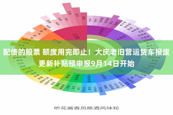 配债的股票 额度用完即止！大庆老旧营运货车报废更新补贴预申报9月14日开始