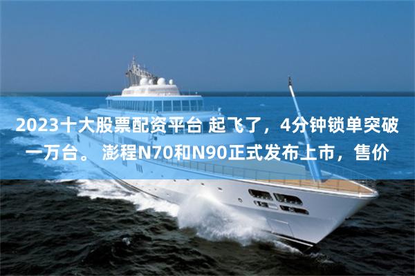 2023十大股票配资平台 起飞了，4分钟锁单突破一万台。 澎程N70和N90正式发布上市，售价